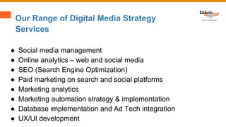 Our Range of Digital Media Strategy
Services
● Social media management
● Online analytics – web and social media
● SEO (Search Engine Optimization)
● Paid marketing on search and social platforms
● Marketing analytics
● Marketing automation strategy & implementation
● Database implementation and Ad Tech integration
● UX/UI development
 