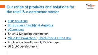 Our range of products and solutions for
the retail & e-commerce sector
● ERP Solutions
● BI (Business Insights) & Analytics
● eCommerce
● Sales & Marketing automation
● Microsoft PowerApps, SharePoint & Office 365
● Application development, Mobile apps
● UI & UX development
 