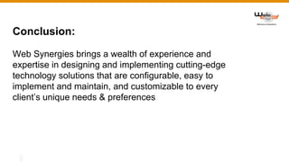 Conclusion:
Web Synergies brings a wealth of experience and
expertise in designing and implementing cutting-edge
technology solutions that are configurable, easy to
implement and maintain, and customizable to every
client’s unique needs & preferences
 