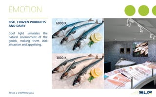 EMOTION
FISH, FROZEN PRODUCTS
AND DAIRY
Cool light simulates the
natural environment of the
goods, making them look
attractive and appetising.
RETAIL & SHOPPING MALL
6000 K
3000 K
 