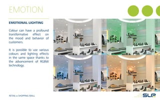EMOTION
EMOTIONAL LIGHTING
Colour can have a profound
transformative effect on
the mood and behavior of
customers.
It is possible to use various
colours and lighting effects
in the same space thanks to
the advancement of RGBW
technology.
RETAIL & SHOPPING MALL
 