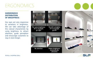 ERGONOMICS
RETAIL & SHOPPING MALL
HARMONIOUS
DISTRIBUTION
OF BRIGHTNESS
Our eyes are very responsive
to variations in brightness.
We can take advantage of
this natural characteristic by
using brightness to attract
attention, guide perception
and encourage customers to
stay in store longer.
The same brightness
69 % of people
go right
No attention
The left is brighter
74 % of people
go left
Higher brightness:
automatically
attractive
 