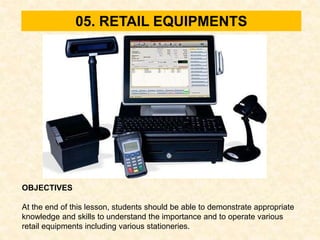 05. RETAIL EQUIPMENTS
OBJECTIVES
At the end of this lesson, students should be able to demonstrate appropriate
knowledge and skills to understand the importance and to operate various
retail equipments including various stationeries.
 