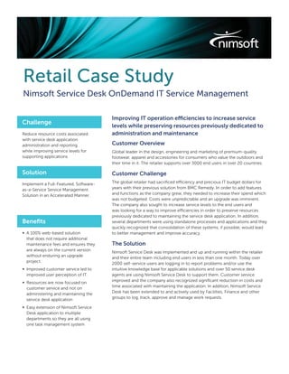 Retail Case Study
Nimsoft Service Desk OnDemand IT Service Management

                                       Improving IT operation efficiencies to increase service
Challenge
                                       levels while preserving resources previously dedicated to
Reduce resource costs associated       administration and maintenance
with service desk application
administration and reporting           Customer Overview
while improving service levels for     Global leader in the design, engineering and marketing of premium-quality
supporting applications                footwear, apparel and accessories for consumers who value the outdoors and
                                       their time in it. The retailer supports over 3000 end users in over 20 countries.

Solution                               Customer Challenge
Implement a Full-Featured, Software-   The global retailer had sacriﬁced efficiency and precious IT budget dollars for
as-a-Service Service Management        years with their previous solution from BMC Remedy. In order to add features
Solution in an Accelerated Manner.     and functions as the company grew, they needed to increase their spend which
                                       was not budgeted. Costs were unpredictable and an upgrade was imminent.
                                       The company also sought to increase service levels to the end users and
                                       was looking for a way to improve efficiencies in order to preserve resources
                                       previously dedicated to maintaining the service desk application. In addition,
Beneﬁts                                several departments were using standalone processes and applications and they
                                       quickly recognized that consolidation of these systems, if possible, would lead
∞ A 100% web-based solution            to better management and improve accuracy.
  that does not require additional
  maintenance fees and ensures they    The Solution
  are always on the current version
                                       Nimsoft Service Desk was implemented and up and running within the retailer
  without enduring an upgrade
                                       and their entire team including end users in less than one month. Today over
  project.
                                       2000 self-service users are logging in to report problems and/or use the
∞ Improved customer service led to     intuitive knowledge base for applicable solutions and over 50 service desk
  improved user perception of IT.      agents are using Nimsoft Service Desk to support them. Customer service
∞ Resources are now focused on         improved and the company also recognized signiﬁcant reduction in costs and
  customer service and not on          time associated with maintaining the application. In addition, Nimsoft Service
  administering and maintaining the    Desk has been extended to and actively used by Facilities, Finance and other
  service desk application             groups to log, track, approve and manage work requests.

∞ Easy extension of Nimsoft Service
  Desk application to multiple
  departments so they are all using
  one task management system
 