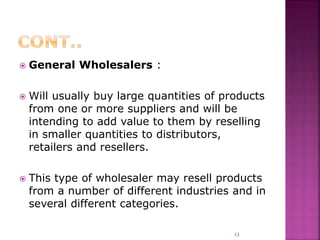  General Wholesalers :
 Will usually buy large quantities of products
from one or more suppliers and will be
intending to add value to them by reselling
in smaller quantities to distributors,
retailers and resellers.
 This type of wholesaler may resell products
from a number of different industries and in
several different categories.
13
 