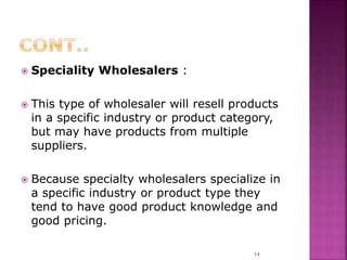  Speciality Wholesalers :
 This type of wholesaler will resell products
in a specific industry or product category,
but may have products from multiple
suppliers.
 Because specialty wholesalers specialize in
a specific industry or product type they
tend to have good product knowledge and
good pricing.
14
 