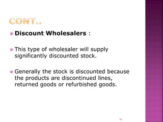  Discount Wholesalers :
 This type of wholesaler will supply
significantly discounted stock.
 Generally the stock is discounted because
the products are discontinued lines,
returned goods or refurbished goods.
16
 