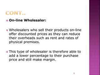  On-line Wholesaler:
 Wholesalers who sell their products on-line
offer discounted prices as they can reduce
their overheads such as rent and rates of
physical premises.
 This type of wholesaler is therefore able to
add a lower percentage to their purchase
price and still make margin.
18
 