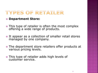  Department Store:
 This type of retailer is often the most complex
offering a wide range of products.
 It appear as a collection of smaller retail stores
managed by one company.
 The department store retailers offer products at
various pricing levels.
 This type of retailer adds high levels of
customer service.
4
 