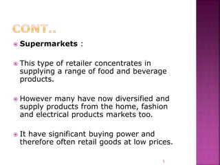  Supermarkets :
 This type of retailer concentrates in
supplying a range of food and beverage
products.
 However many have now diversified and
supply products from the home, fashion
and electrical products markets too.
 It have significant buying power and
therefore often retail goods at low prices.
5
 