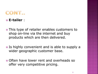  E-tailer :
 This type of retailer enables customers to
shop on-line via the internet and buy
products which are then delivered.
 Is highly convenient and is able to supply a
wider geographic customer base.
 Often have lower rent and overheads so
offer very competitive pricing.
8
 
