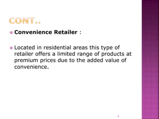  Convenience Retailer :
 Located in residential areas this type of
retailer offers a limited range of products at
premium prices due to the added value of
convenience.
9
 