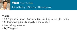 Brion Hickey – Director of Ecommerce
Travel with an insider
Viator
• B 2 C global solution - Purchase tours and private guides online
• All tours and guides handpicked and verified
• Low price guarantee
• 24/7 Support
 
