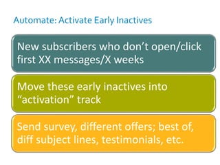 Automate: Activate Early Inactives
New subscribers who don’t open/click
first XX messages/X weeks
Move these early inactives into
“activation” track
Send survey, different offers; best of,
diff subject lines, testimonials, etc.
 