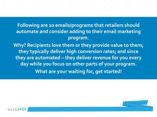 2
Following are 10 emails/programs that retailers should
automate and consider adding to their email marketing
program.
Why? Recipients love them or they provide value to them;
they typically deliver high conversion rates; and since
they are automated – they deliver revenue for you every
day while you focus on other parts of your program.
What are your waiting for, get started!
 