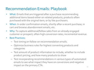 Recommendation Emails: Playbook
51
• What: Emails that are triggered after a purchase recommending
additional items based either on related products; products often
purchased with the original item; or by like purchasers.
• When: In order confirmation emails; shortly after a recent purchase; in
cart and browse abandonment emails; etc.
• Why:To capture additional/follow sales from an already engaged
customer or prospect; often high conversion rates; incremental revenue.
• Best Practices:
– Test timing on follow-on recommendation emails.
– Optimize business rules for highest converting products and
categories
– Test amount of product information to include; whether to include
product pricing; and how many products to show
– Test incorporating recommendations in various types of automated
emails to see what impact they have on conversions and negative
impact on the primary CTA.
 