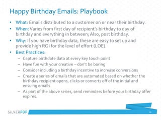 Happy Birthday Emails: Playbook
• What: Emails distributed to a customer on or near their birthday.
• When:Varies from first day of recipient’s birthday to day of
birthday and everything in between; Also, post birthday.
• Why: If you have birthday data, these are easy to set up and
provide high ROI for the level of effort (LOE).
• Best Practices:
– Capture birthdate data at every key touch point
– Have fun with your creative – don’t be boring
– Consider including a birthday incentive to increase conversions
– Create a series of emails that are automated based on whether the
birthday recipient opens, clicks or converts off of the initial and
ensuing emails
– As part of the above series, send reminders before your birthday offer
expires.
66
 