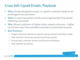 Cross Sell / Upsell Emails: Playbook
• What: Emails designed to cross- or upsell a customer based on an
existing/previous purchase.
• When: In post transaction emails and an appropriate time period
following a purchase.
• Why: Moves customers to higher value, repeat customers – higher
conversion rates from satisfied customers; incremental reveune.
• Best Practices:
– Target customers based on specific past purchases and likely needs
– Test inclusion of previous product purchase photo
– Incorporate customer reviews and recommendations
– Test need for incentives
90
 