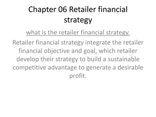 Chapter 06 Retailer financial
strategy
what is the retailer financial strategy.
Retailer financial strategy integrate the retailer
financial objective and goal, which retailer
develop their strategy to build a sustainable
competitive advantage to generate a desirable
profit.
 