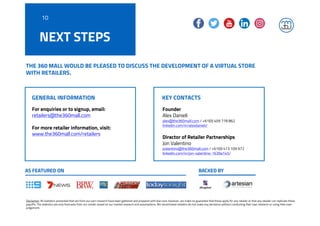 THE 360 MALL WOULD BE PLEASED TO DISCUSS THE DEVELOPMENT OF A VIRTUAL STORE
WITH RETAILERS.
For enquiries or to signup, email:
retailers@the360mall.com
For more retailer information, visit:
www.the360mall.com/retailers
Founder
Alex Danieli
alex@the360mall.com / +61(0) 409 778 862
linkedin.com/in/alexdanieli/
Director of Retailer Partnerships
Jon Valentino
jvalentino@the360mall.com / +61(0) 413 109 972
linkedin.com/in/jon-valentino-1639a145/
Disclaimer: All statistics presented that are from our own research have been gathered and prepared with due care, however, we make no guarantee that these apply for any retailer or that any retailer can replicate these
payoffs. The statistics are only forecasts from our model, based on our market research and assumptions. We recommend retailers do not make any decisions without conducting their own research or using their own
judgement.
KEY CONTACTSGENERAL INFORMATION
AS FEATURED ON BACKED BY
NEXT STEPS
10
 