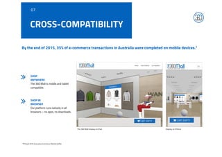 By the end of 2015, 35% of e-commerce transactions in Australia were completed on mobile devices.1
1 PFSweb 2016 Australia eCommerce Market profile
CROSS-COMPATIBILITY
SHOP
ANYWHERE
The 360 Mall is mobile and tablet
compatible.
SHOP IN
BROWSER
Our platform runs natively in all
browsers – no apps, no downloads.
07
The 360 Mall display on iPad Display on iPhone
 