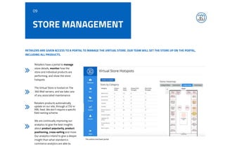 STORE MANAGEMENT
RETAILERS ARE GIVEN ACCESS TO A PORTAL TO MANAGE THE VIRTUAL STORE. OUR TEAM WILL SET THE STORE UP ON THE PORTAL,
INCLUDING ALL PRODUCTS.
Retailers have a portal to manage
store details, monitor how the
store and individual products are
performing, and show the store
hotspots.
The Virtual Store is hosted on The
360 Mall servers, and we take care
of any associated maintenance.
Retailers products automatically
update on our site, through a CSV or
XML feed. We don’t require a specific
field naming scheme.
We are continually improving our
analytics to give the best insights
about product popularity, product
positioning, cross-selling and more.
Our analytics intend to give a deeper
insight than what standard e-
commerce analytics are able to.
09
The online merchant portal
 