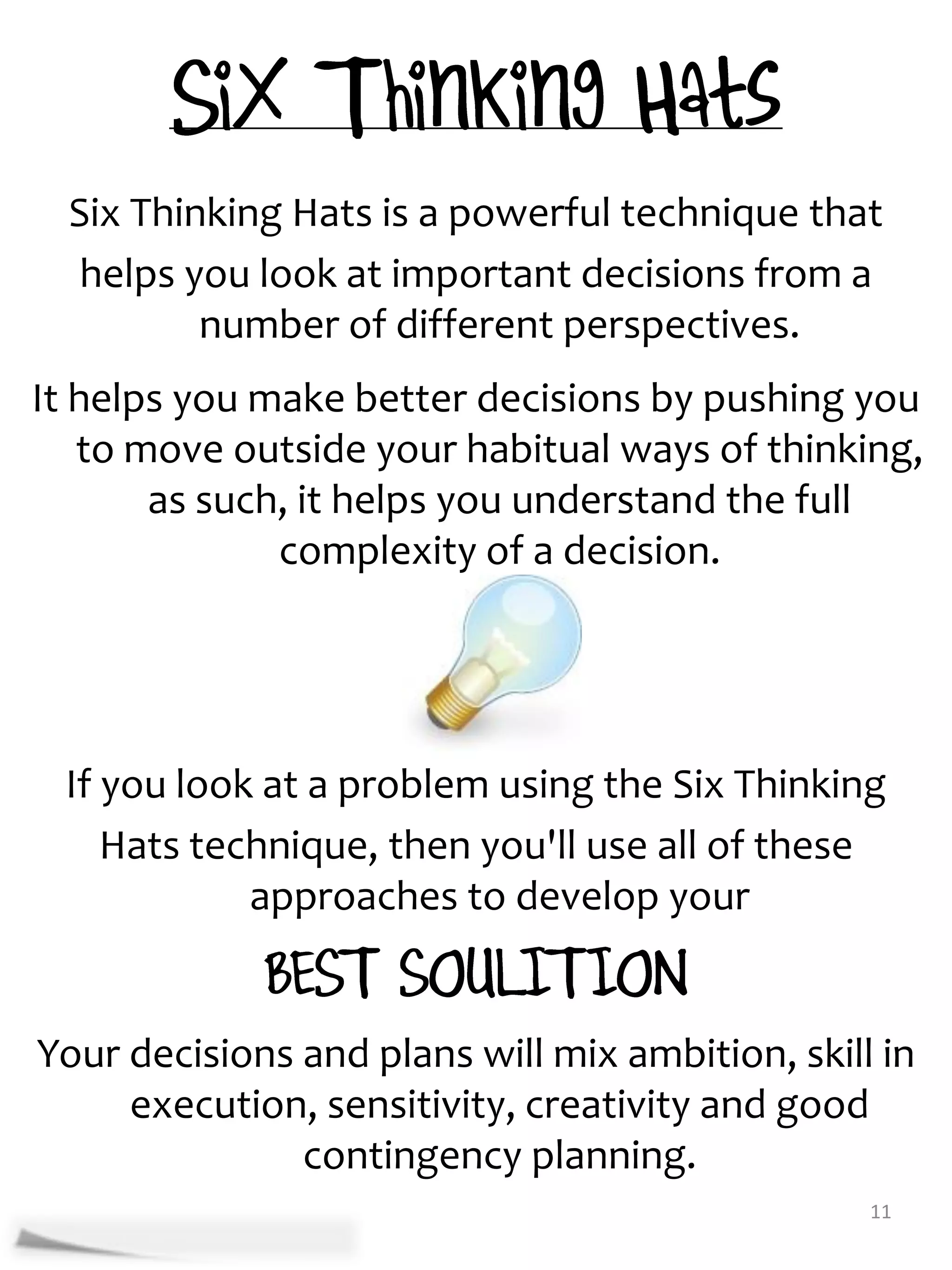 Six Thinking Hats is a powerful technique that
   helps you look at important decisions from a
          number of different perspectives.
It helps you make better decisions by pushing you
   to move outside your habitual ways of thinking,
       as such, it helps you understand the full
              complexity of a decision.




 If you look at a problem using the Six Thinking
    Hats technique, then you'll use all of these
            approaches to develop your


Your decisions and plans will mix ambition, skill in
     execution, sensitivity, creativity and good
               contingency planning.
                                                 11
 