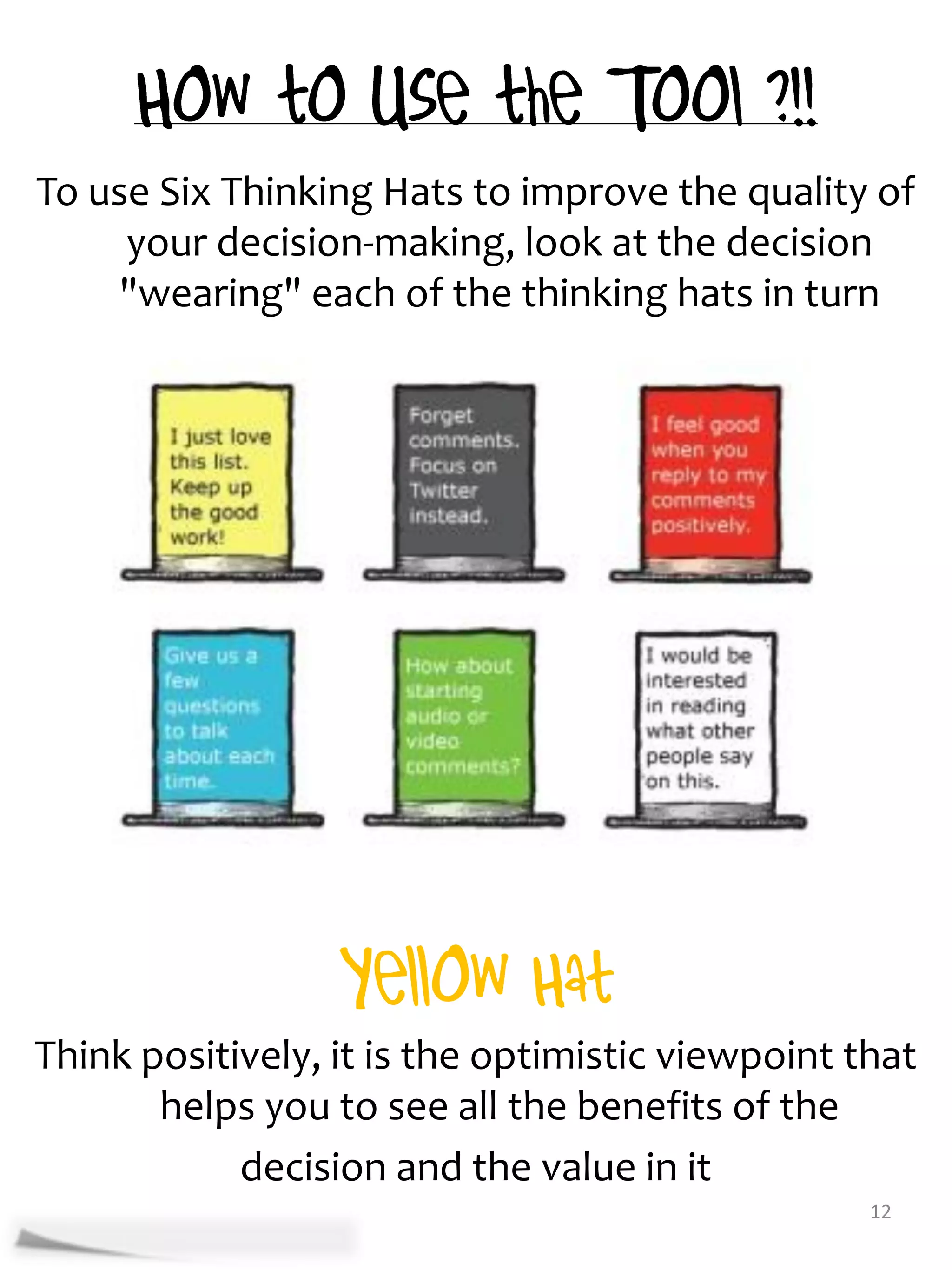 To use Six Thinking Hats to improve the quality of
     your decision-making, look at the decision
    "wearing" each of the thinking hats in turn




Think positively, it is the optimistic viewpoint that
       helps you to see all the benefits of the
            decision and the value in it
                                                  12
 