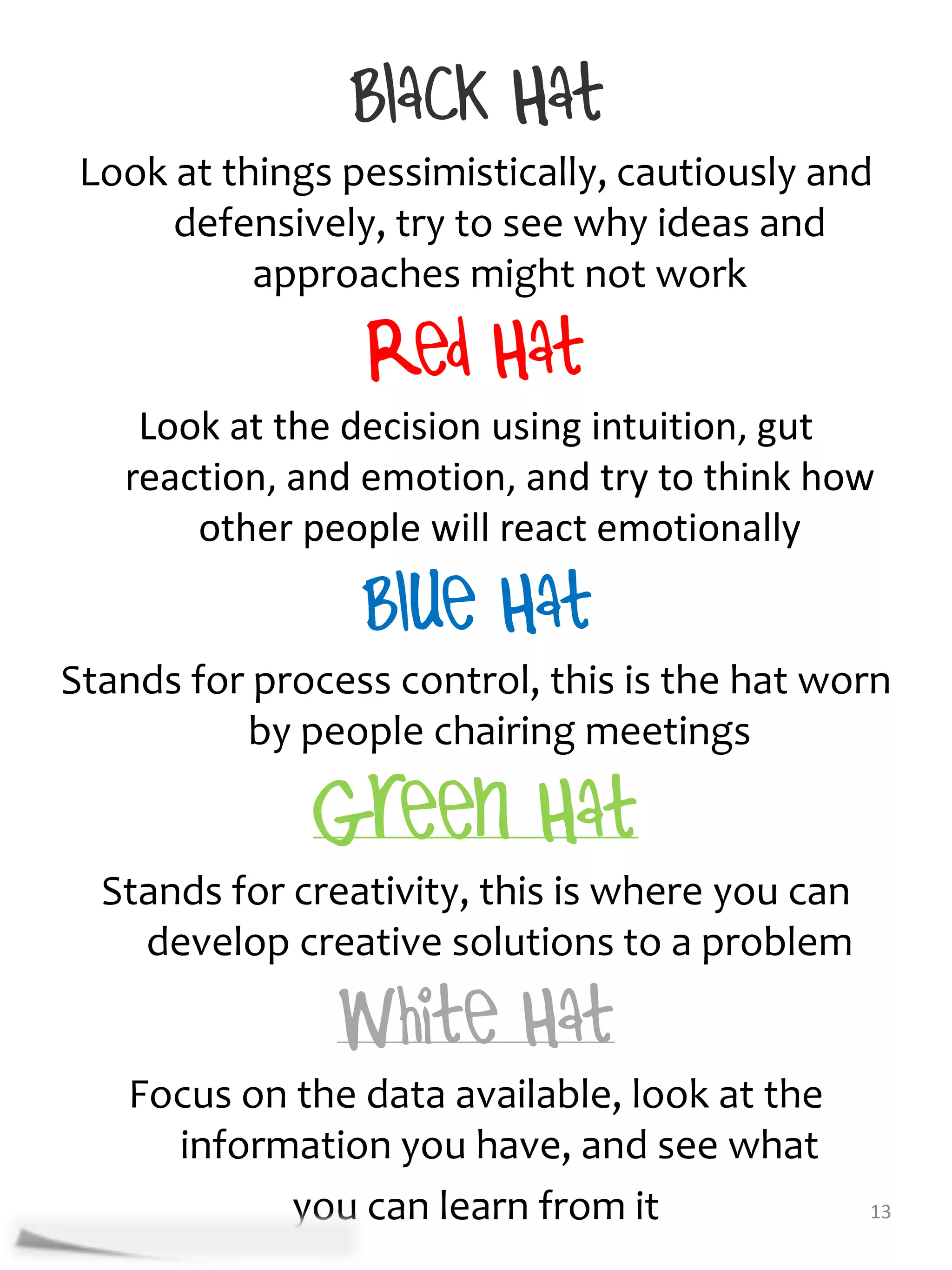 Look at things pessimistically, cautiously and
      defensively, try to see why ideas and
           approaches might not work


    Look at the decision using intuition, gut
   reaction, and emotion, and try to think how
       other people will react emotionally


Stands for process control, this is the hat worn
          by people chairing meetings


  Stands for creativity, this is where you can
    develop creative solutions to a problem


   Focus on the data available, look at the
     information you have, and see what
           you can learn from it                 13
 