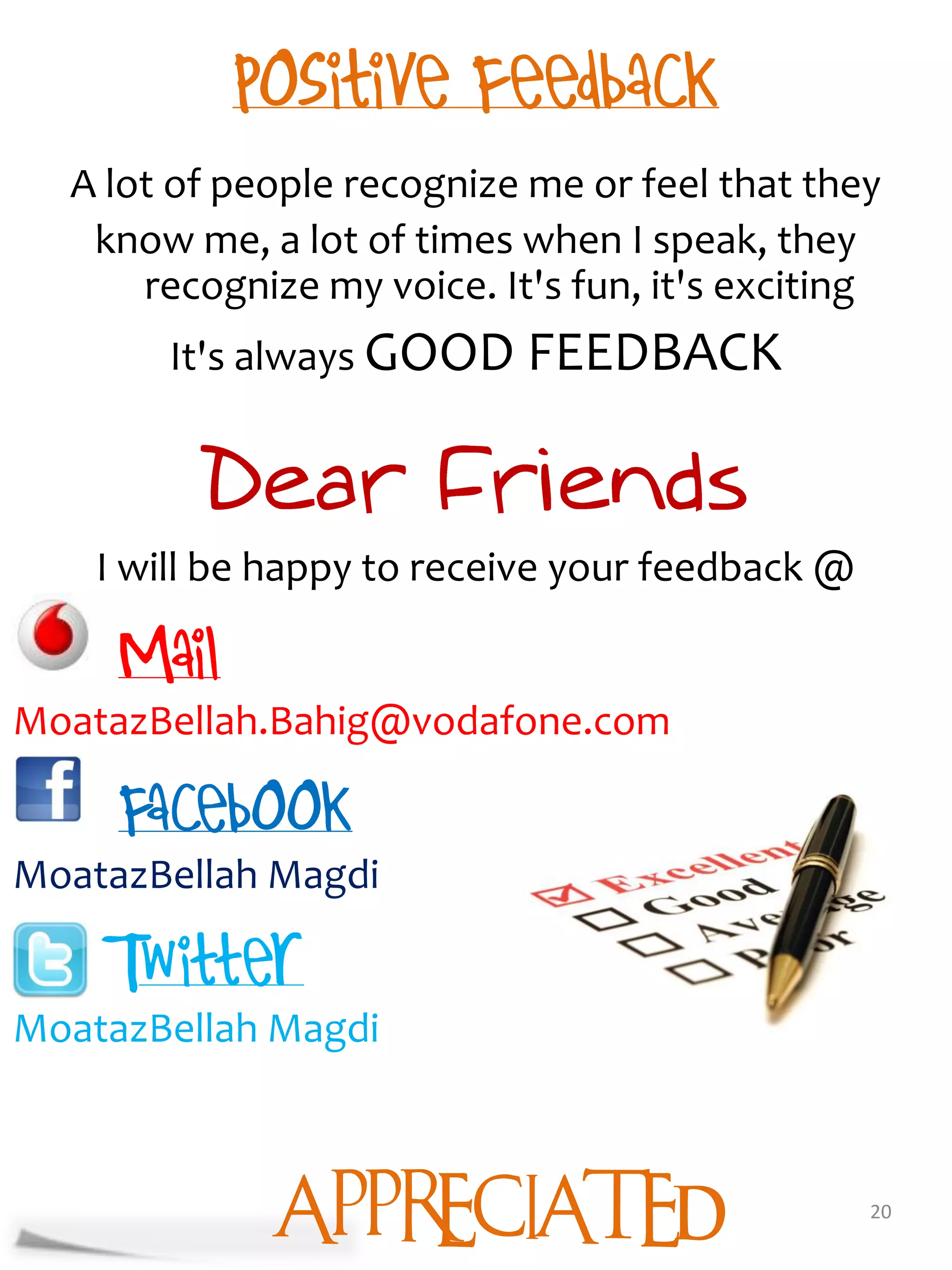 A lot of people recognize me or feel that they
   know me, a lot of times when I speak, they
      recognize my voice. It's fun, it's exciting
        It's always GOOD FEEDBACK



    I will be happy to receive your feedback @


MoatazBellah.Bahig@vodafone.com


MoatazBellah Magdi


MoatazBellah Magdi



              APPRECIATED                        20
 