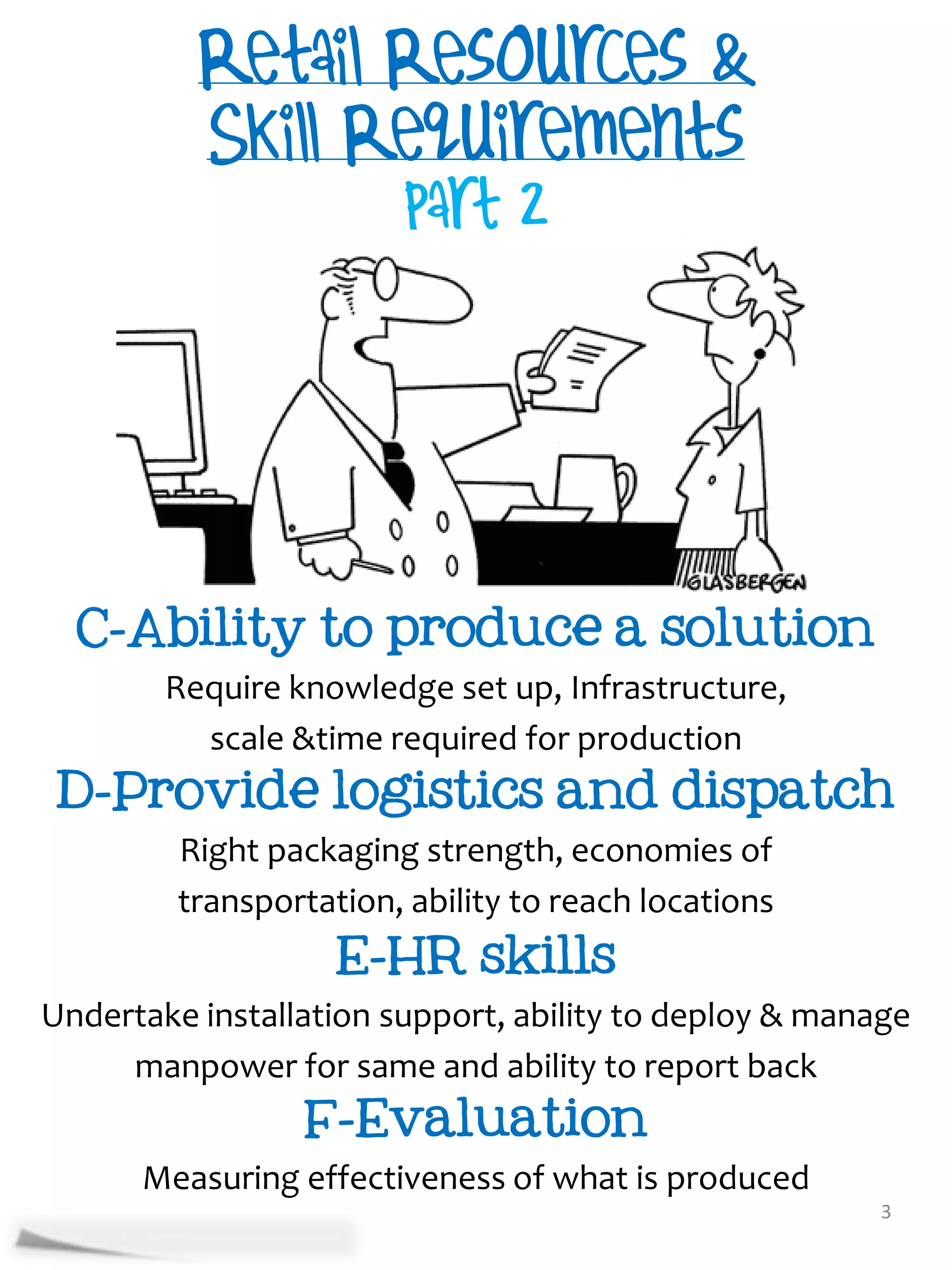 C-Ability to produce a solution
     Require knowledge set up, Infrastructure,
       scale &time required for production
 D-Provide logistics and dispatch
     Right packaging strength, economies of
     transportation, ability to reach locations
                    E-HR skills
Undertake installation support, ability to deploy & manage
     manpower for same and ability to report back
                F-Evaluation
      Measuring effectiveness of what is produced
                                                        3
 