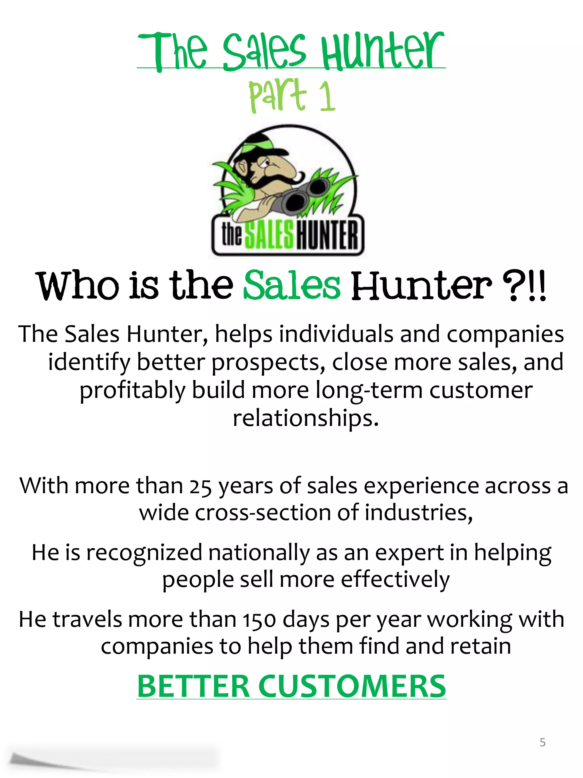 Who is the Sales Hunter ?!!
The Sales Hunter, helps individuals and companies
  identify better prospects, close more sales, and
     profitably build more long-term customer
                    relationships.

With more than 25 years of sales experience across a
          wide cross-section of industries,
 He is recognized nationally as an expert in helping
             people sell more effectively
He travels more than 150 days per year working with
        companies to help them find and retain
           BETTER CUSTOMERS
                                                  5
 