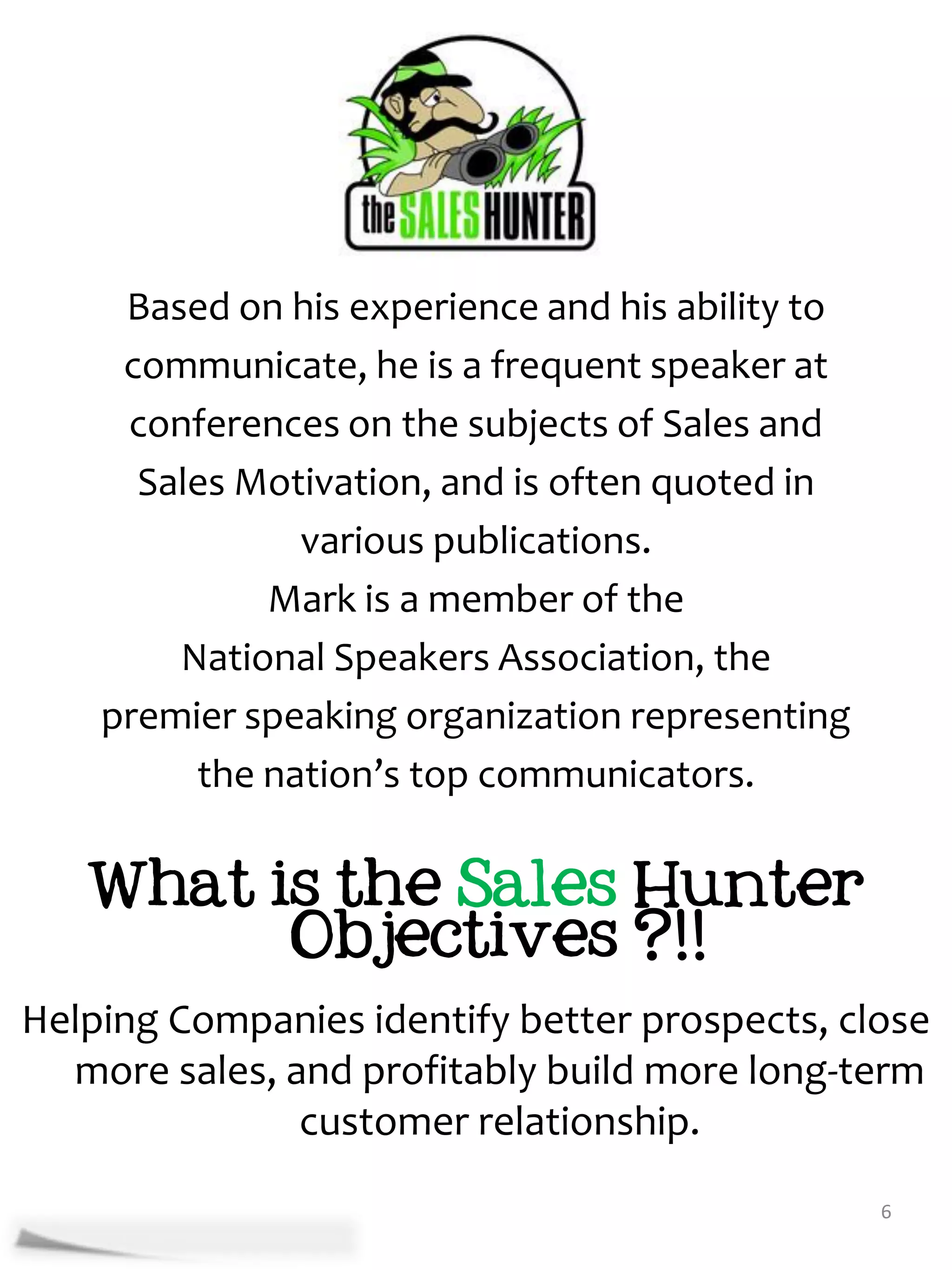 Based on his experience and his ability to
     communicate, he is a frequent speaker at
     conferences on the subjects of Sales and
      Sales Motivation, and is often quoted in
               various publications.
             Mark is a member of the
        National Speakers Association, the
    premier speaking organization representing
         the nation’s top communicators.


   What is the Sales Hunter
         Objectives ?!!
Helping Companies identify better prospects, close
  more sales, and profitably build more long-term
               customer relationship.
                                                  6
 