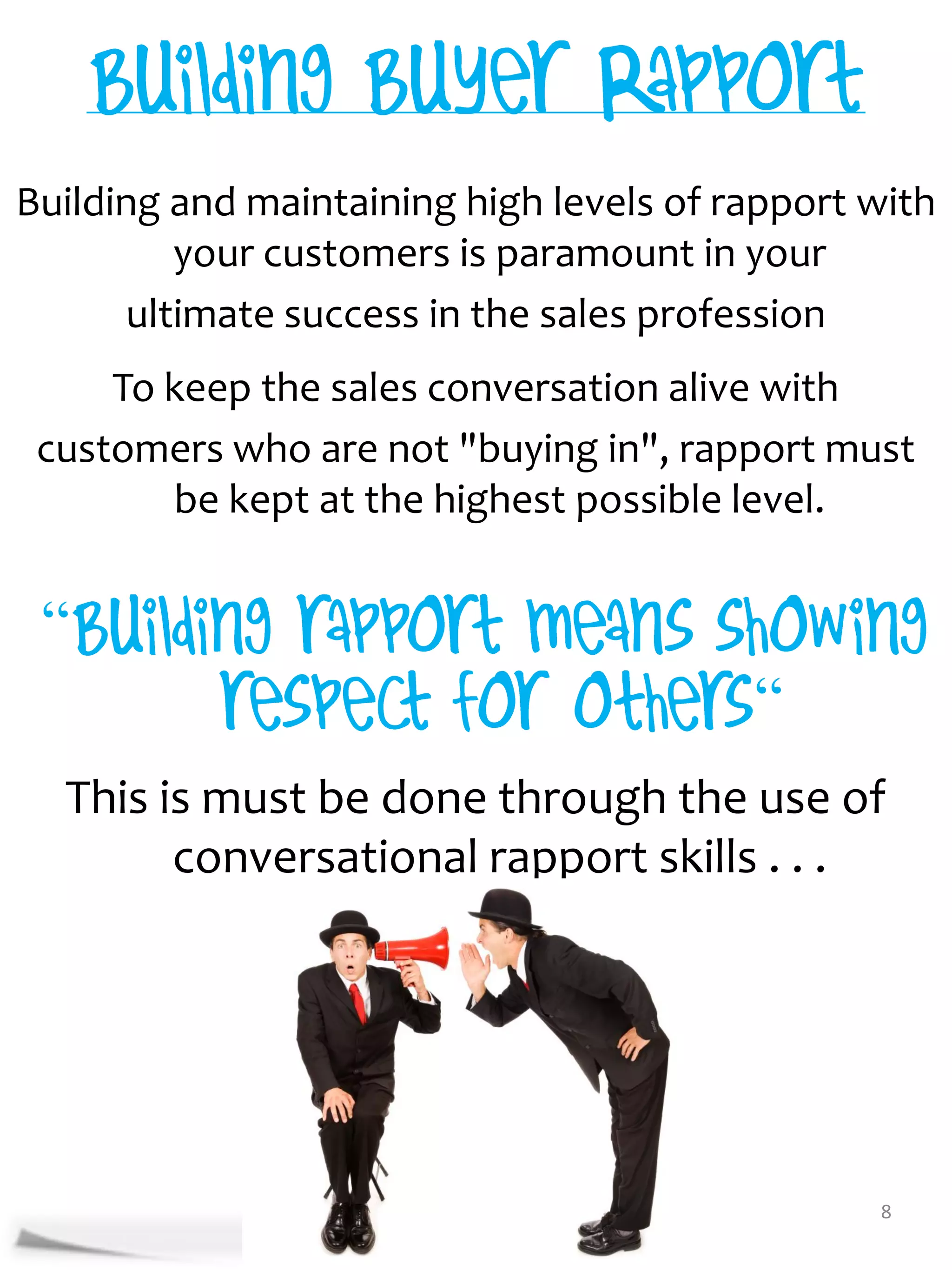 Building and maintaining high levels of rapport with
         your customers is paramount in your
      ultimate success in the sales profession
     To keep the sales conversation alive with
 customers who are not "buying in", rapport must
        be kept at the highest possible level.


 “
                                         “
  This is must be done through the use of
        conversational rapport skills . . .




                                                8
 