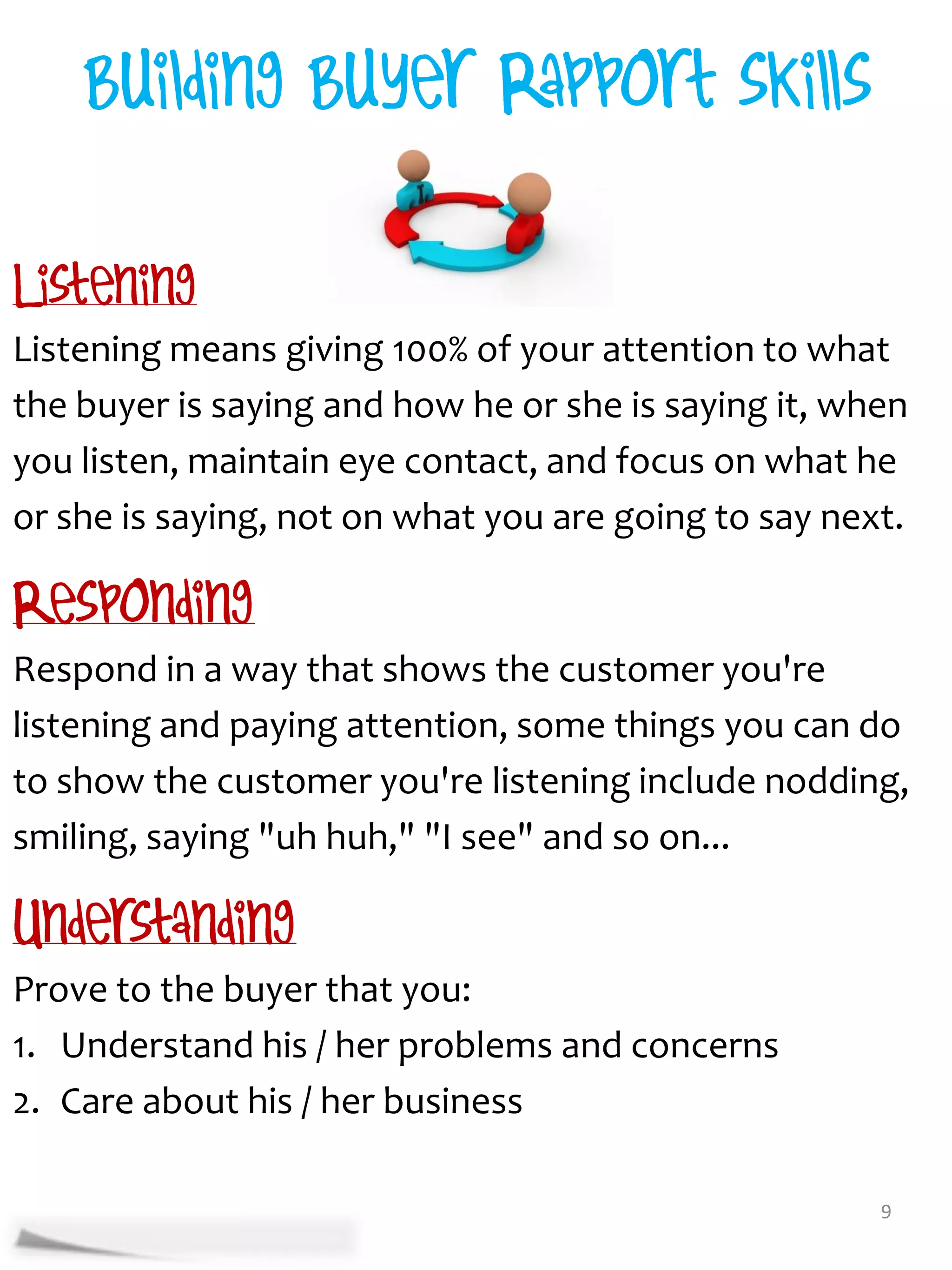 Listening means giving 100% of your attention to what
the buyer is saying and how he or she is saying it, when
you listen, maintain eye contact, and focus on what he
or she is saying, not on what you are going to say next.


Respond in a way that shows the customer you're
listening and paying attention, some things you can do
to show the customer you're listening include nodding,
smiling, saying "uh huh," "I see" and so on...


Prove to the buyer that you:
1. Understand his / her problems and concerns
2. Care about his / her business

                                                      9
 