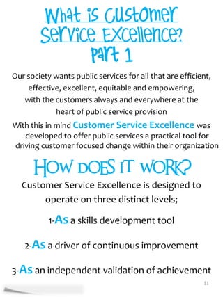 Our society wants public services for all that are efficient,
    effective, excellent, equitable and empowering,
   with the customers always and everywhere at the
            heart of public service provision
With this in mind Customer Service Excellence was
   developed to offer public services a practical tool for
driving customer focused change within their organization


     How does it work?
  Customer Service Excellence is designed to
       operate on three distinct levels;

           1-As a skills development tool

   2-As a driver of continuous improvement

3-As an independent validation of achievement
                                                          11
 