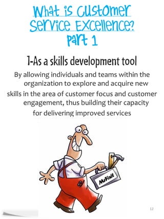 1-As a skills development tool
  By allowing individuals and teams within the
       organization to explore and acquire new
skills in the area of customer focus and customer
       engagement, thus building their capacity
           for delivering improved services




                                              12
 