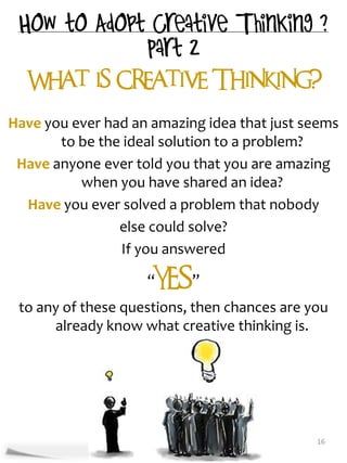 What is Creative Thinking?


Have you ever had an amazing idea that just seems
       to be the ideal solution to a problem?
 Have anyone ever told you that you are amazing
          when you have shared an idea?
  Have you ever solved a problem that nobody
                else could solve?
                If you answered

                    “YES”
 to any of these questions, then chances are you
      already know what creative thinking is.




                                              16
 