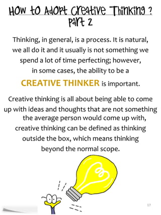 Thinking, in general, is a process. It is natural,
  we all do it and it usually is not something we
    spend a lot of time perfecting; however,
         in some cases, the ability to be a
     CREATIVE THINKER is important.
 Creative thinking is all about being able to come
up with ideas and thoughts that are not something
      the average person would come up with,
   creative thinking can be defined as thinking
      outside the box, which means thinking
            beyond the normal scope.




                                                   17
 