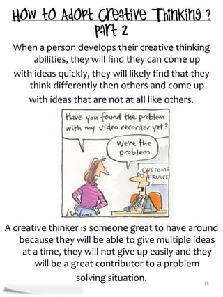 When a person develops their creative thinking
       abilities, they will find they can come up
  with ideas quickly, they will likely find that they
      think differently then others and come up
     with ideas that are not at all like others.




A creative thinker is someone great to have around
    because they will be able to give multiple ideas
     at a time, they will not give up easily and they
        will be a great contributor to a problem
                   solving situation.              18
 