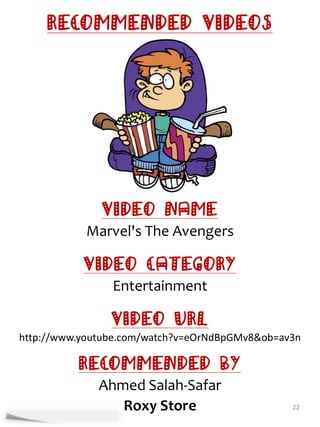 Recommended Videos




              Video Name
           Marvel's The Avengers

           Video Category
                Entertainment

                Video URL
http://www.youtube.com/watch?v=eOrNdBpGMv8&ob=av3n

          Recommended By
              Ahmed Salah-Safar
                 Roxy Store                     22
 