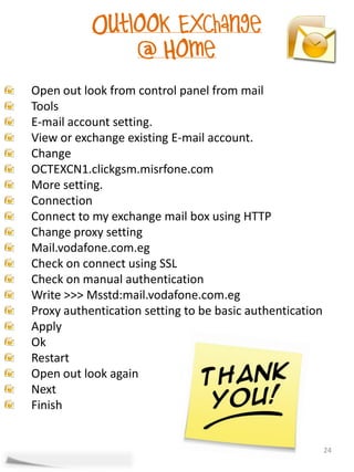 Open out look from control panel from mail
Tools
E-mail account setting.
View or exchange existing E-mail account.
Change
OCTEXCN1.clickgsm.misrfone.com
More setting.
Connection
Connect to my exchange mail box using HTTP
Change proxy setting
Mail.vodafone.com.eg
Check on connect using SSL
Check on manual authentication
Write >>> Msstd:mail.vodafone.com.eg
Proxy authentication setting to be basic authentication
Apply
Ok
Restart
Open out look again
Next
Finish


                                                          24
 