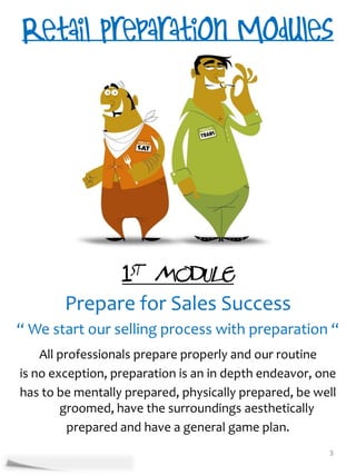 1st Module
        Prepare for Sales Success
“ We start our selling process with preparation “
    All professionals prepare properly and our routine
is no exception, preparation is an in depth endeavor, one
has to be mentally prepared, physically prepared, be well
        groomed, have the surroundings aesthetically
          prepared and have a general game plan.
                                                       3
 
