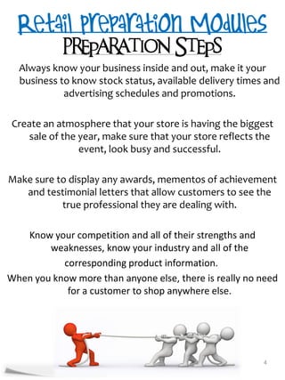 Preparation Steps
  Always know your business inside and out, make it your
  business to know stock status, available delivery times and
            advertising schedules and promotions.

 Create an atmosphere that your store is having the biggest
    sale of the year, make sure that your store reflects the
                event, look busy and successful.

Make sure to display any awards, mementos of achievement
   and testimonial letters that allow customers to see the
           true professional they are dealing with.

   Know your competition and all of their strengths and
        weaknesses, know your industry and all of the
           corresponding product information.
When you know more than anyone else, there is really no need
            for a customer to shop anywhere else.




                                                         4
 