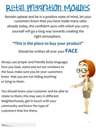 Remain upbeat and be in a positive state of mind, let your
        customers know that you have made many sales
   already today, the confident aura with which you carry
       yourself will go a long way towards creating the
                       right atmosphere.

       “This is the place to buy your product”
           Should be written all over your FACE

Always use proper and friendly body language;
how you look, stand and act are windows to
the Soul, make sure you let your customers
know that you are not hiding anything
or lying to them.

You should know your customer and be able to
relate to them, this may vary in different
Neighborhoods, get in touch with your
community and know the type of
customers that live there.


                                                          5
 