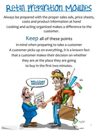 Always be prepared with the proper sales ads, price sheets,
           costs and product information at hand
  Looking and acting organized makes a difference to the
                         customer.

              Keep all of these points
       in mind when preparing to take a customer
   A customer picks up on everything, it is a known fact
    that a customer makes their decision on whether
           they are at the place they are going
             to buy in the first two minutes.




                                                           6
 
