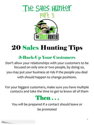 20 Sales Hunting Tips
         3-Back-Up Your Customers
Don't allow your relationships with your customers to be
      focused on only one or two people, by doing so,
 you may put your business at risk if the people you deal
         with should happen to change positions.

For your biggest customers, make sure you have multiple
   contacts and take the time to get to know all of them

                    Then . . .
    You will be prepared if a contact should leave or
                     be promoted

                                                        8
 