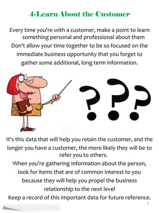 4-Learn About the Customer

 Every time you're with a customer, make a point to learn
      something personal and professional about them
  Don't allow your time together to be so focused on the
   immediate business opportunity that you forget to
     gather some additional, long term information.




It's this data that will help you retain the customer, and the
 longer you have a customer, the more likely they will be to
                         refer you to others.
    When you're gathering information about the person,
      look for items that are of common interest to you
        because they will help you propel the business
                  relationship to the next level
  Keep a record of this important data for future reference.
                                                           9
 