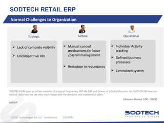 SODTECH RETAIL ERP
Normal Challenges to Organization

Strategic

Tactical

 Lack of complete visibility

 Manual control
mechanisms for leave
/payroll management

 Uncompetitive ROI

 Reduction in redundancy

Operational

 Individual Activity
tracking
 Defined business
processes
 Centralized system

“SODTECH ERP gave us all the modules of a typical Proprietary ERP like SAP and Oracle at 1/3rd of the price. So SODTECH ERP was our
natural choice and we are very much happy with the flexibility and scalability it offers.”
Ghassan Ahmad, COO, FINEST

GROUP

©SOD Technologies Pvt Ltd. Confidential

01/08/14

 