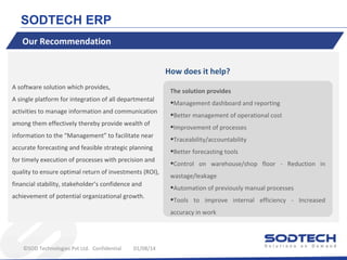 SODTECH ERP
Our Recommendation
How does it help?
A software solution which provides,
A single platform for integration of all departmental
activities to manage information and communication
among them effectively thereby provide wealth of
information to the “Management” to facilitate near
accurate forecasting and feasible strategic planning
for timely execution of processes with precision and
quality to ensure optimal return of investments (ROI),
financial stability, stakeholder’s confidence and
achievement of potential organizational growth.

The solution provides

•Management dashboard and reporting
•Better management of operational cost
•Improvement of processes
•Traceability/accountability
•Better forecasting tools
•Control on warehouse/shop floor wastage/leakage

•Automation of previously manual processes
•Tools to improve internal efficiency accuracy in work

©SOD Technologies Pvt Ltd. Confidential

01/08/14

Reduction in

Increased

 